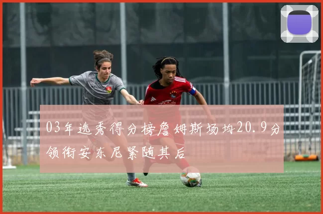 03年选秀得分榜詹姆斯场均20.9分领衔安东尼紧随其后