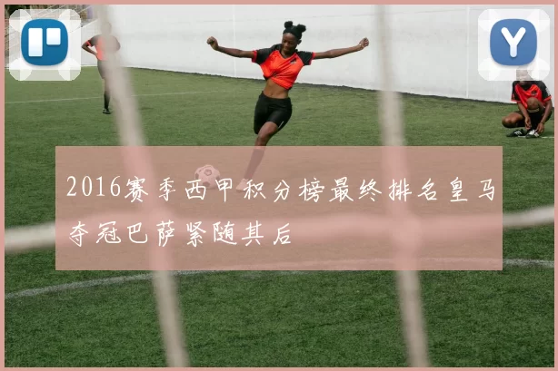 2016赛季西甲积分榜最终排名皇马夺冠巴萨紧随其后