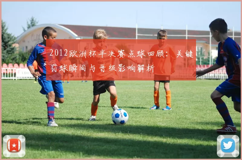 2012欧洲杯半决赛点球回顾：关键罚球瞬间与晋级影响解析