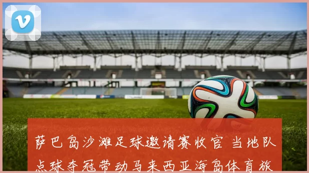 萨巴岛沙滩足球邀请赛收官 当地队点球夺冠带动马来西亚海岛体育旅游