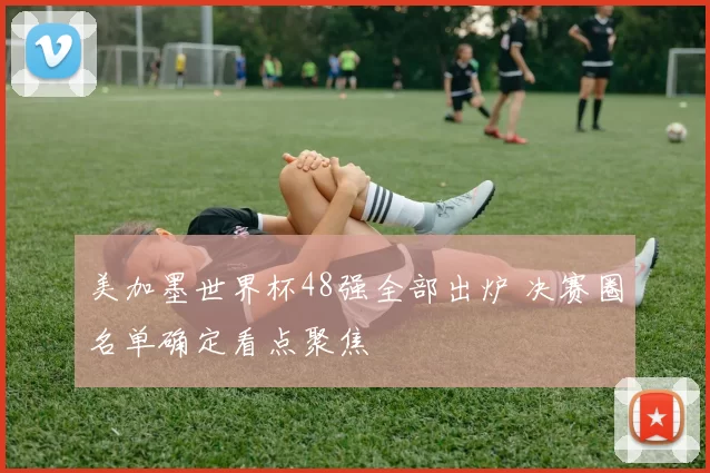 美加墨世界杯48强全部出炉 决赛圈名单确定看点聚焦