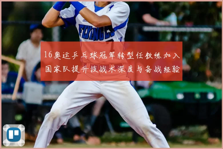 16奥运乒乓球冠军转型任教练加入国家队提升技战术深度与备战经验传承