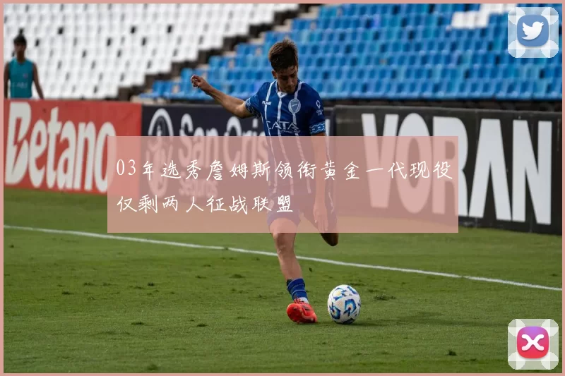 03年选秀詹姆斯领衔黄金一代现役仅剩两人征战联盟