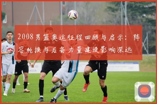 2008男篮奥运征程回顾与启示：阵容轮换与后备力量建设影响深远