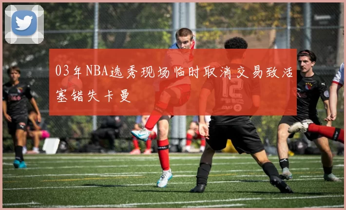 03年NBA选秀现场临时取消交易致活塞错失卡曼