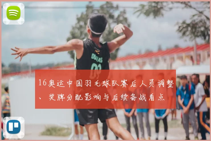 16奥运中国羽毛球队赛后人员调整、奖牌分配影响与后续备战看点