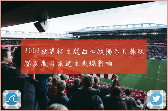 2002世界杯主题曲回顾揭示日韩联赛发展与东道主表现影响