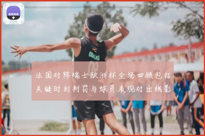 法国对阵瑞士欧洲杯全场回顾包括关键时刻判罚与球员表现对出线影响