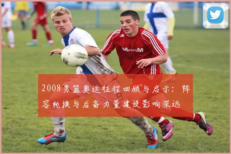 2008男篮奥运征程回顾与启示：阵容轮换与后备力量建设影响深远