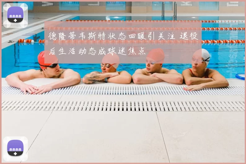 德隆蒂韦斯特状态回暖引关注 退役后生活动态成球迷焦点