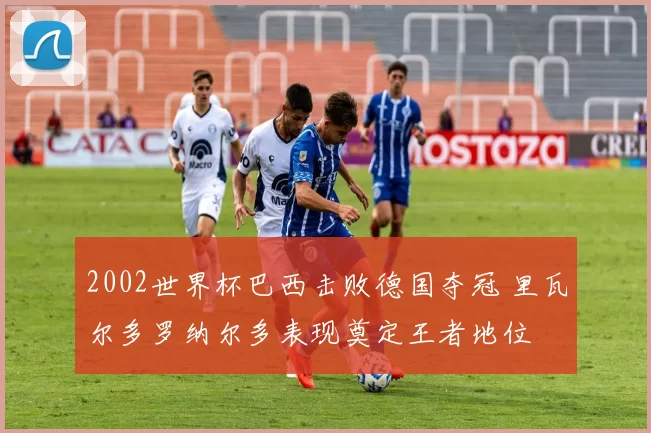 2002世界杯巴西击败德国夺冠 里瓦尔多罗纳尔多表现奠定王者地位