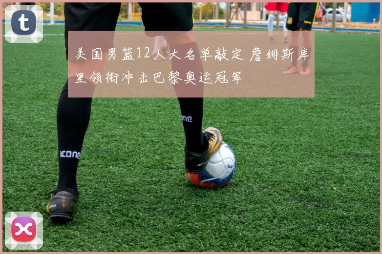 美国男篮12人大名单敲定 詹姆斯库里领衔冲击巴黎奥运冠军