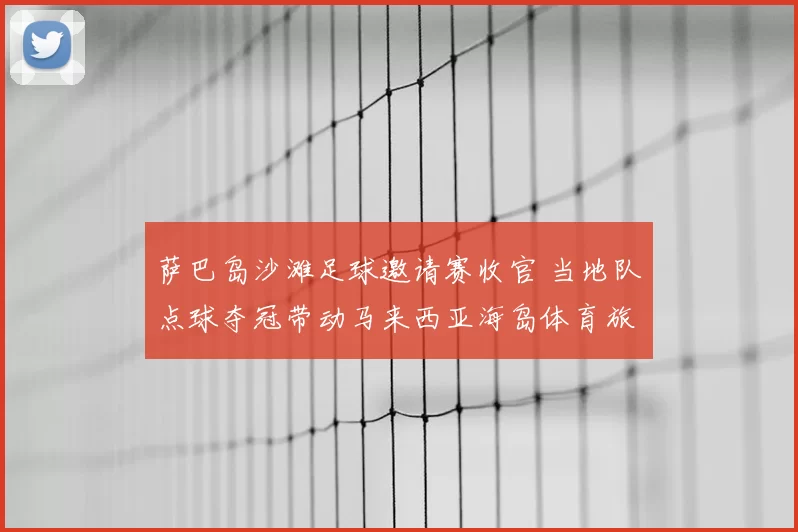 萨巴岛沙滩足球邀请赛收官 当地队点球夺冠带动马来西亚海岛体育旅游