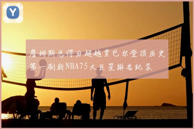 詹姆斯总得分超越贾巴尔登顶历史第一刷新NBA75大巨星排名纪录