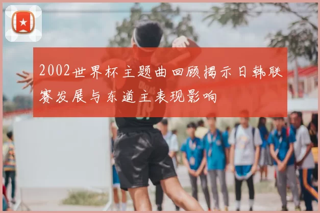 2002世界杯主题曲回顾揭示日韩联赛发展与东道主表现影响