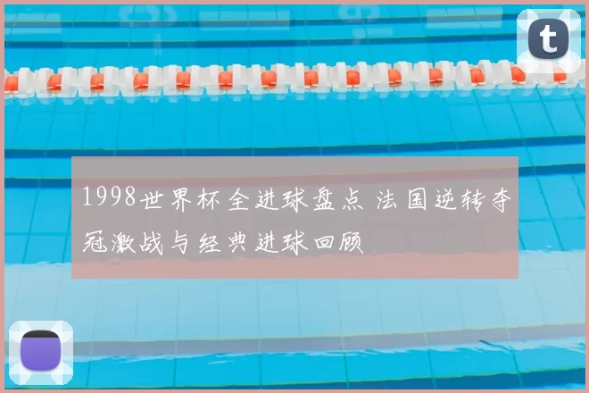 1998世界杯全进球盘点 法国逆转夺冠激战与经典进球回顾
