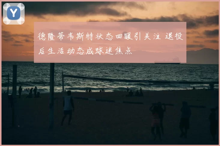 德隆蒂韦斯特状态回暖引关注 退役后生活动态成球迷焦点