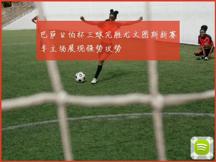 巴萨甘伯杯三球完胜尤文图斯新赛季主场展现强势攻势