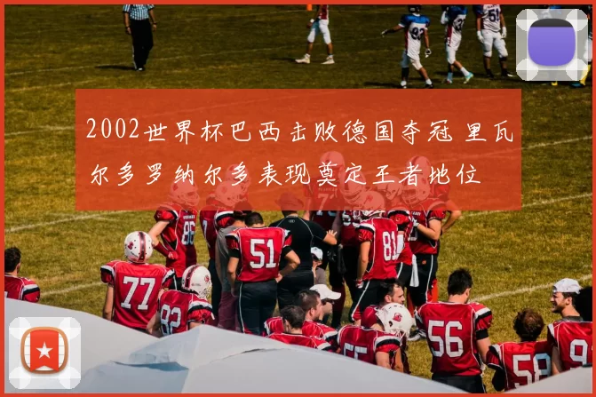 2002世界杯巴西击败德国夺冠 里瓦尔多罗纳尔多表现奠定王者地位
