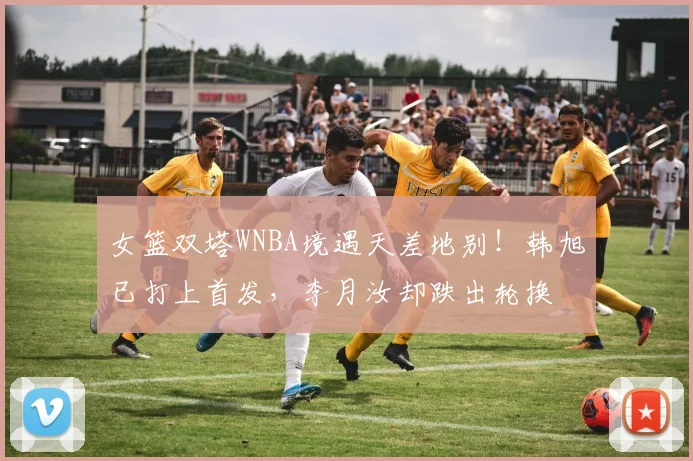 女篮双塔WNBA境遇天差地别！韩旭已打上首发，李月汝却跌出轮换