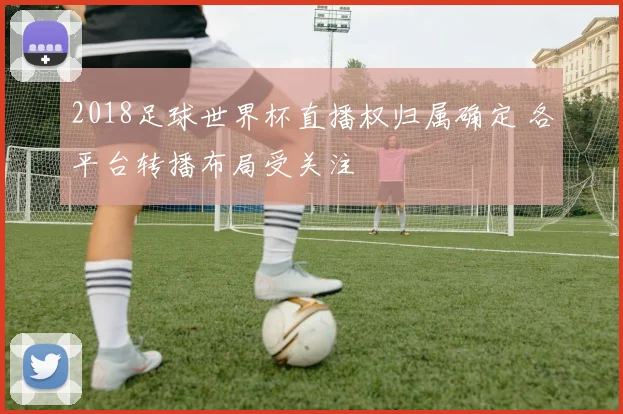2018足球世界杯直播权归属确定 各平台转播布局受关注