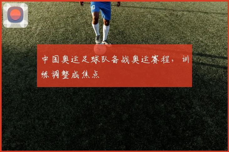 中国奥运足球队备战奥运赛程,训练调整成焦点