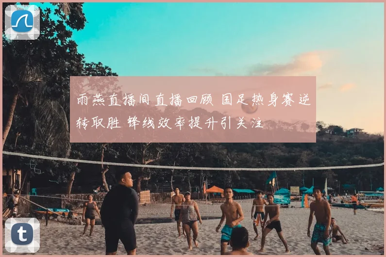 雨燕直播间直播回顾 国足热身赛逆转取胜 锋线效率提升引关注