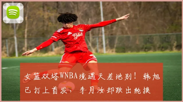 女篮双塔WNBA境遇天差地别！韩旭已打上首发，李月汝却跌出轮换