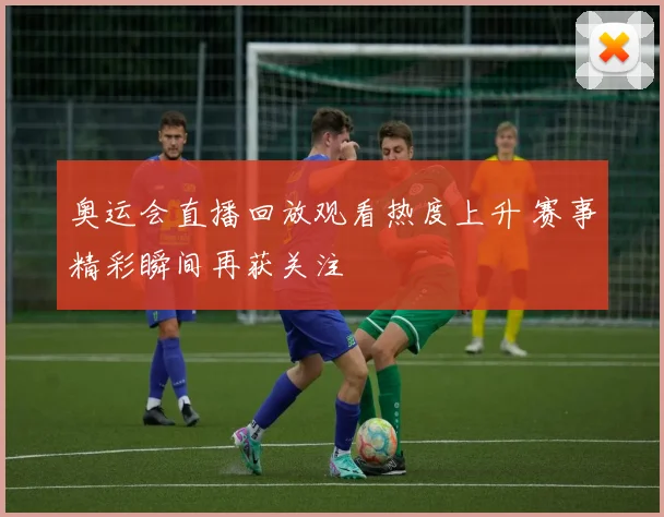 奥运会直播回放观看热度上升 赛事精彩瞬间再获关注
